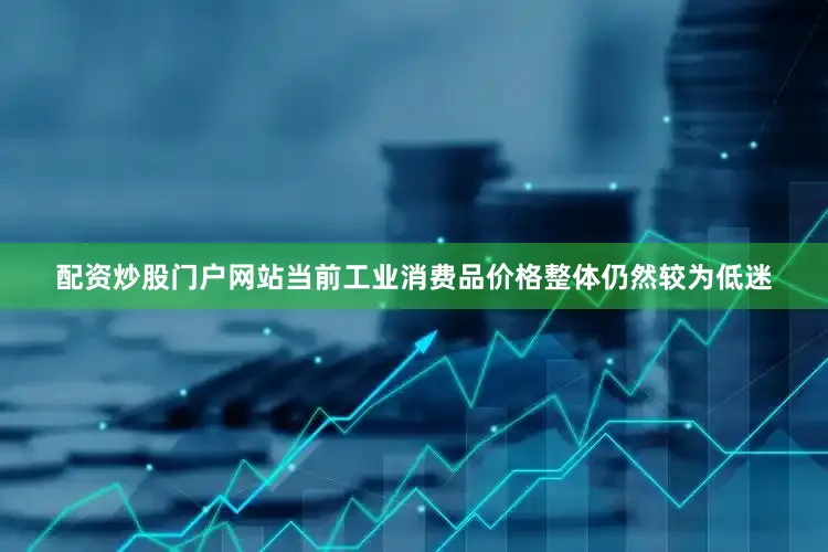 配资炒股门户网站当前工业消费品价格整体仍然较为低迷