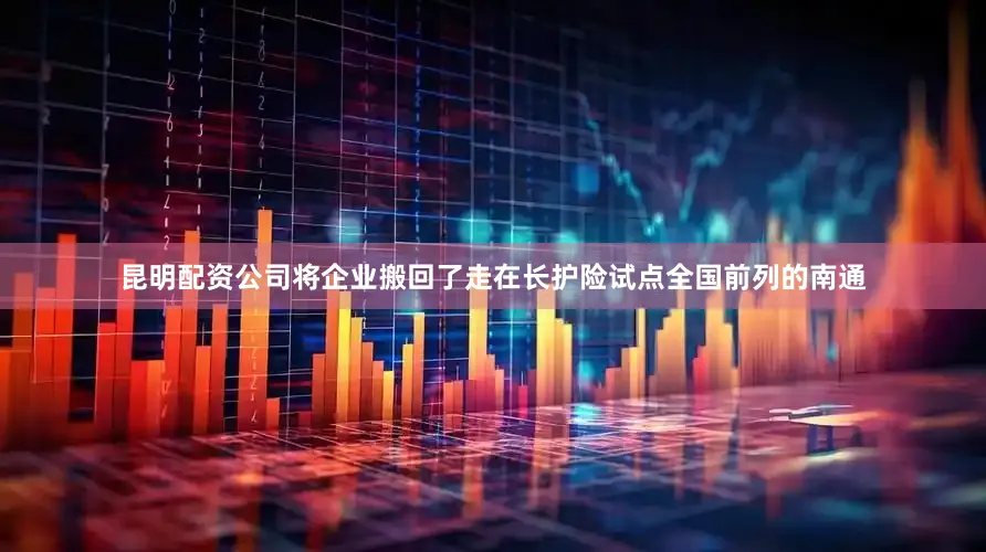昆明配资公司将企业搬回了走在长护险试点全国前列的南通