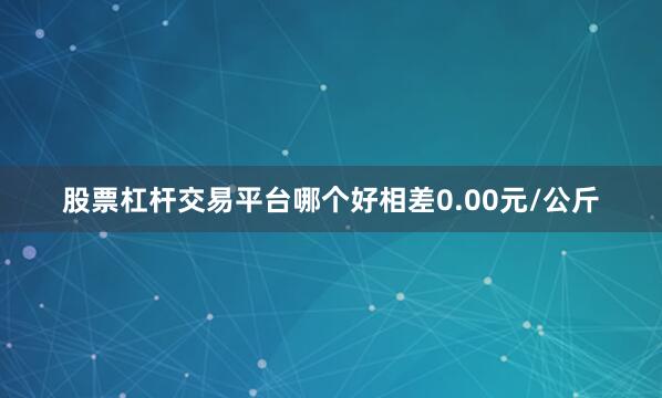 股票杠杆交易平台哪个好相差0.00元/公斤