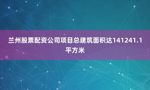 兰州股票配资公司项目总建筑面积达141241.1平方米