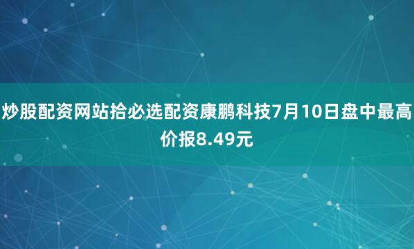 炒股配资网站拾必选配资康鹏科技7月10日盘中最高价报8.49元