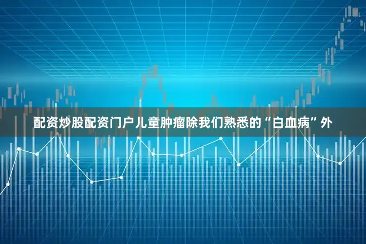 配资炒股配资门户儿童肿瘤除我们熟悉的“白血病”外