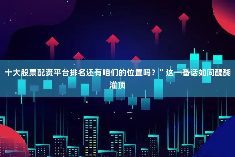 十大股票配资平台排名还有咱们的位置吗？”这一番话如同醍醐灌顶