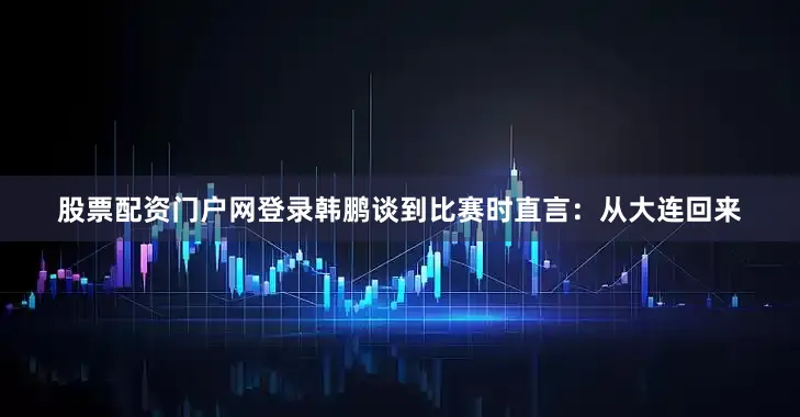 股票配资门户网登录韩鹏谈到比赛时直言：从大连回来