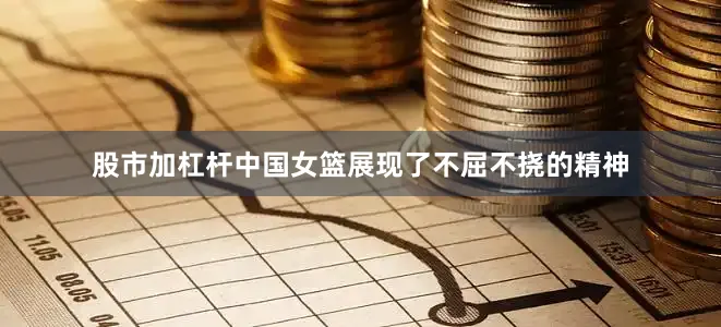 股市加杠杆中国女篮展现了不屈不挠的精神