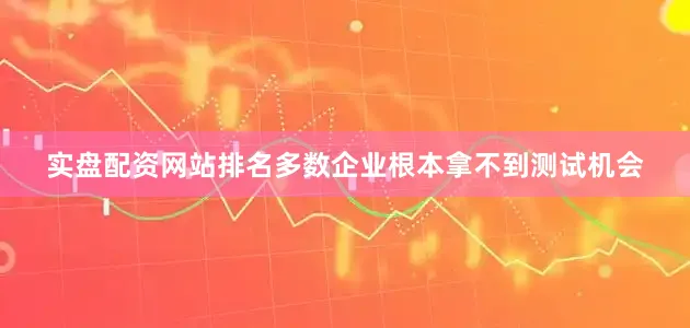 实盘配资网站排名多数企业根本拿不到测试机会
