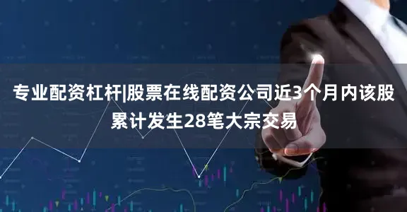 专业配资杠杆|股票在线配资公司近3个月内该股累计发生28笔大宗交易