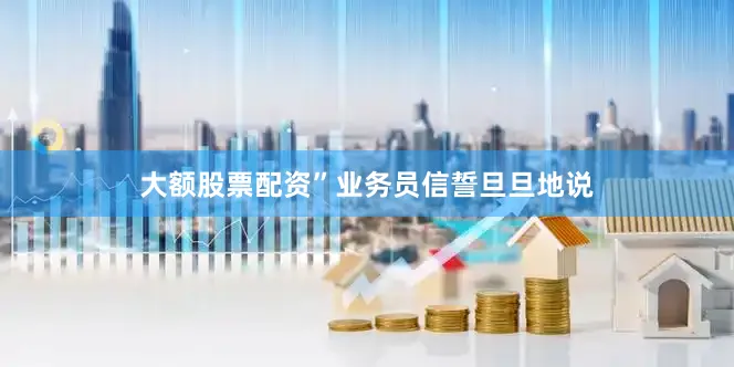 大额股票配资”业务员信誓旦旦地说