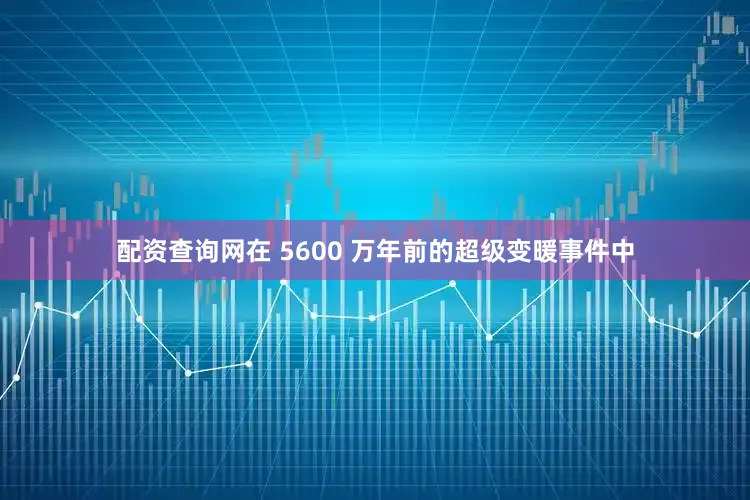 配资查询网在 5600 万年前的超级变暖事件中